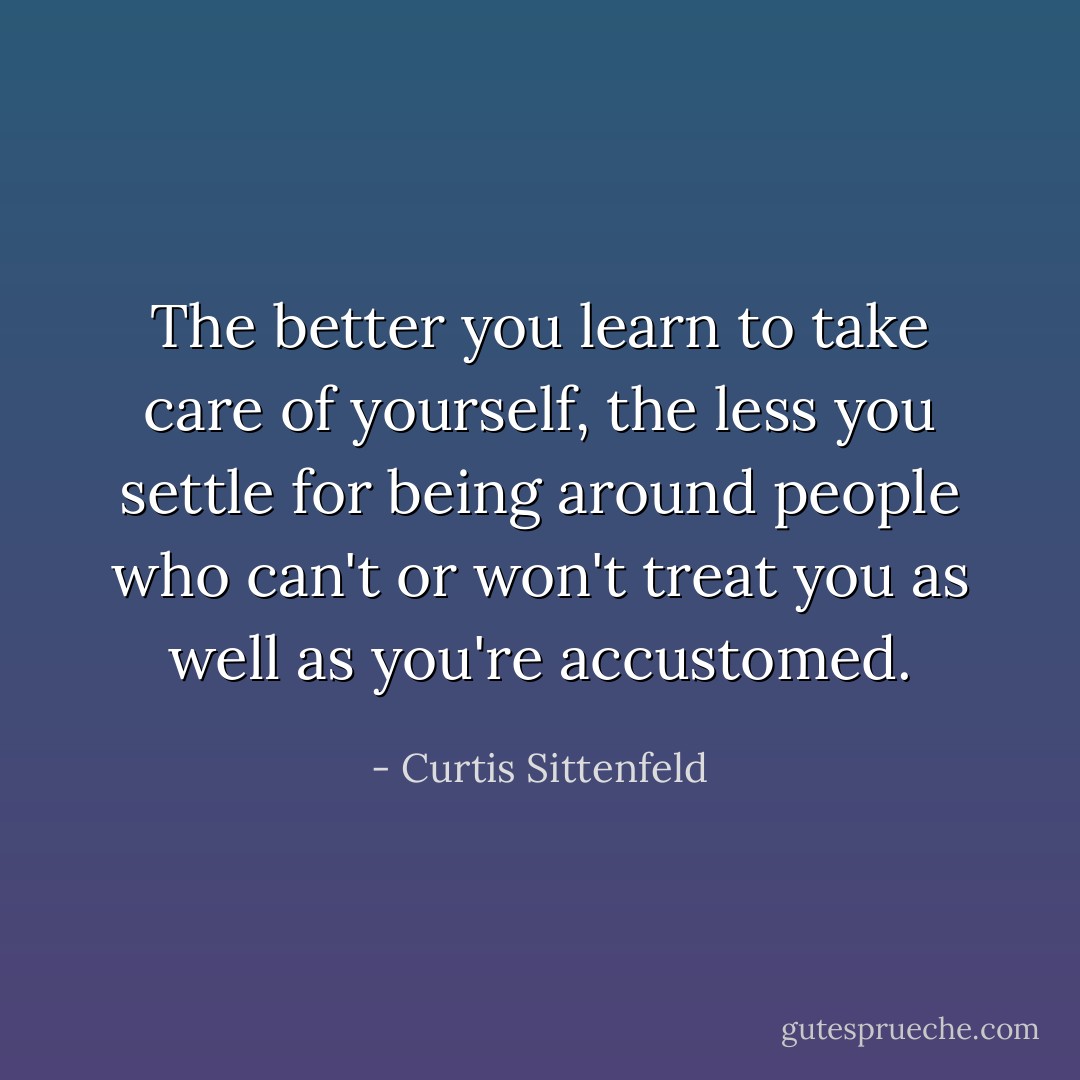 The better you learn to take care of yourself, the less you settle for being around people who can't or won't treat you as well as you're accustomed. - Curtis Sittenfeld