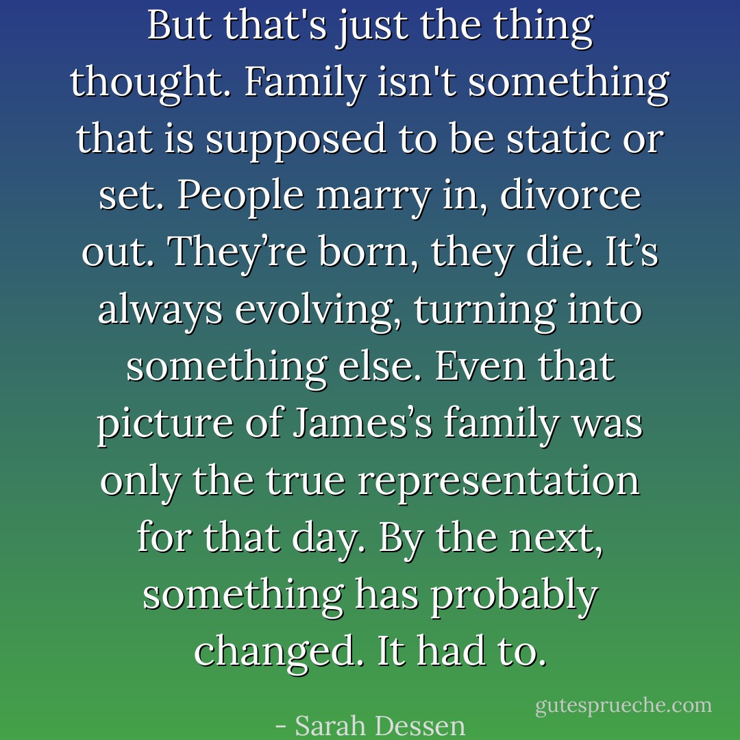 But that's just the thing thought. Family isn't something that is supposed to be static or set. People marry in, divorce out. They’re born, they die. It’s always evolving, turning into something else. Even that picture of James’s family was only the true representation for that day. By the next, something has probably changed. It had to. - Sarah Dessen
