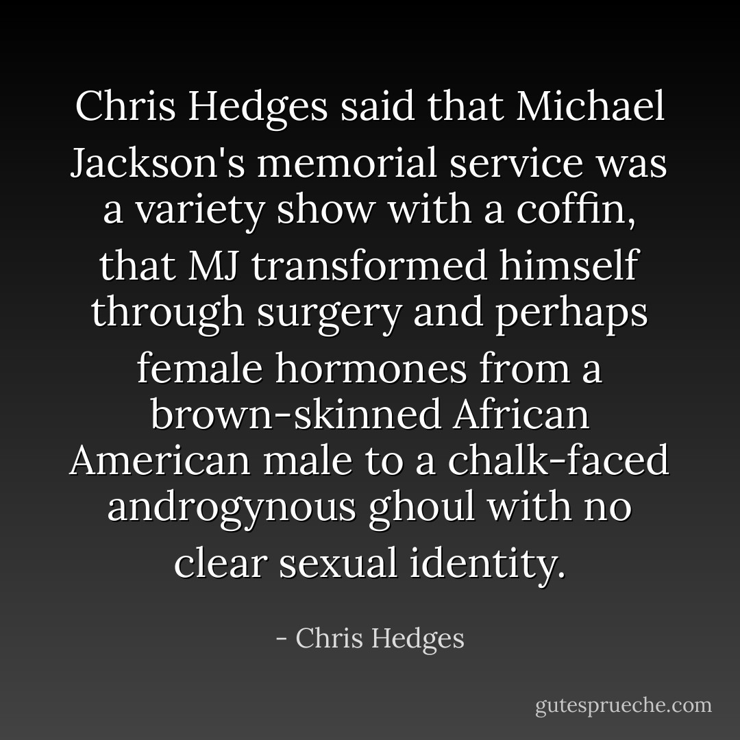 Chris Hedges said that Michael Jackson's memorial service was a variety show with a coffin, that MJ transformed himself through surgery and perhaps female hormones from a brown-skinned African American male to a chalk-faced androgynous ghoul with no clear sexual identity. - Chris Hedges