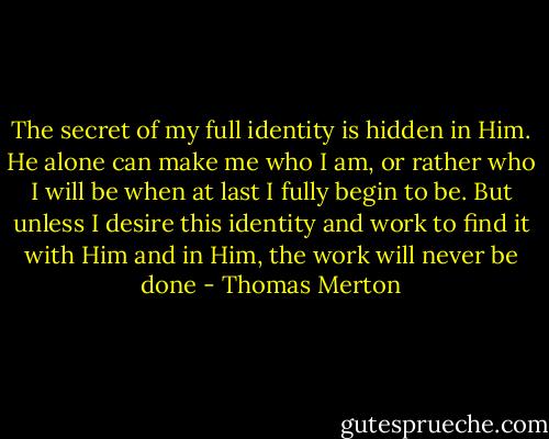 The secret of my full identity is hidden in Him. He alone can make me who I am, or rather who I will be when at last I fully begin to be. But unless I desire this identity and work to find it with Him and in Him, the work will never be done - Thomas Merton