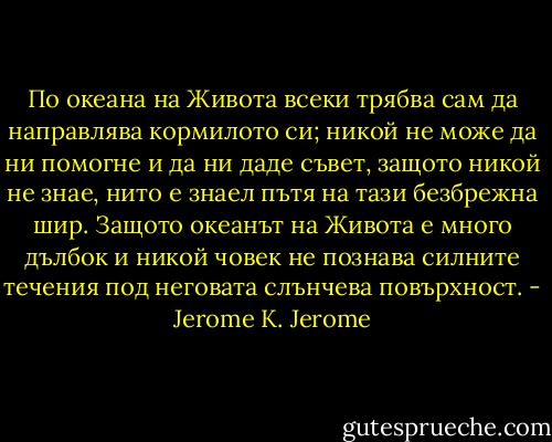 По океана на Живота всеки трябва сам да направлява кормилото си; никой не може да ни помогне и да ни даде съвет, защото никой не знае, нито е знаел пътя на тази безбрежна шир. Защото океанът на Живота е много дълбок и никой човек не познава силните течения под неговата слънчева повърхност. - Jerome K. Jerome