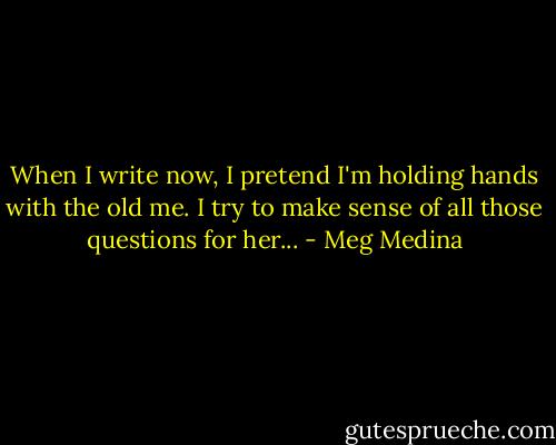 When I write now, I pretend I'm holding hands with the old me. I try to make sense of all those questions for her... - Meg Medina