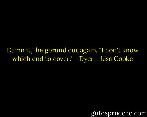 Damn it," he gorund out again. "I don't know which end to cover."<br /><br />~Dyer - Lisa Cooke