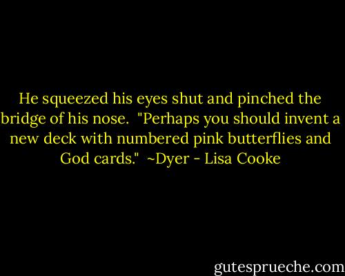 He squeezed his eyes shut and pinched the bridge of his nose.<br /><br />"Perhaps you should invent a new deck with numbered pink butterflies and God cards."<br /><br />~Dyer - Lisa Cooke