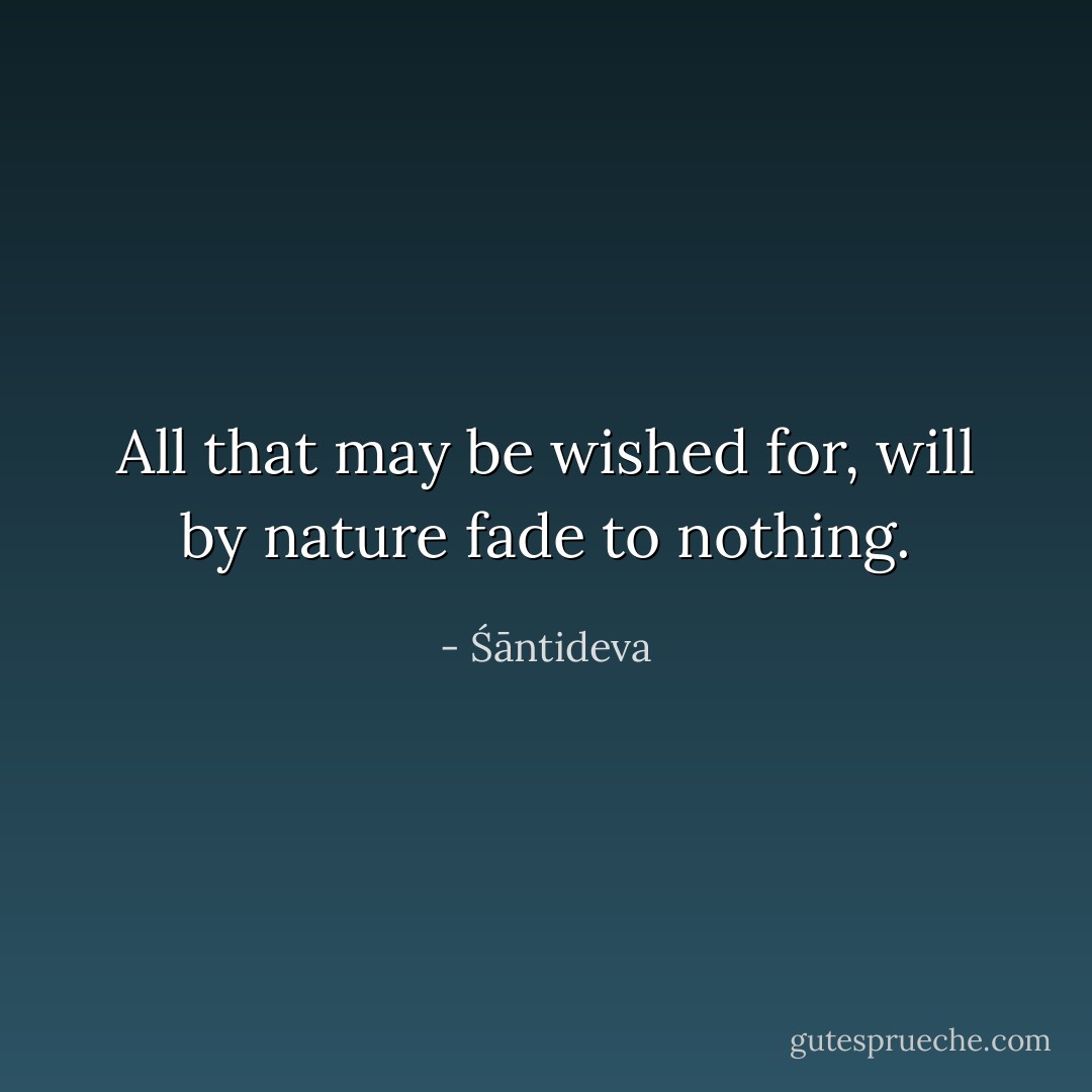 All that may be wished for, will by nature fade to nothing. - Śāntideva