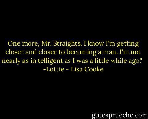 One more, Mr. Straights. I know I'm getting closer and closer to becoming a man. I'm not nearly as in telligent as I was a little while ago."<br /><br />~Lottie - Lisa Cooke