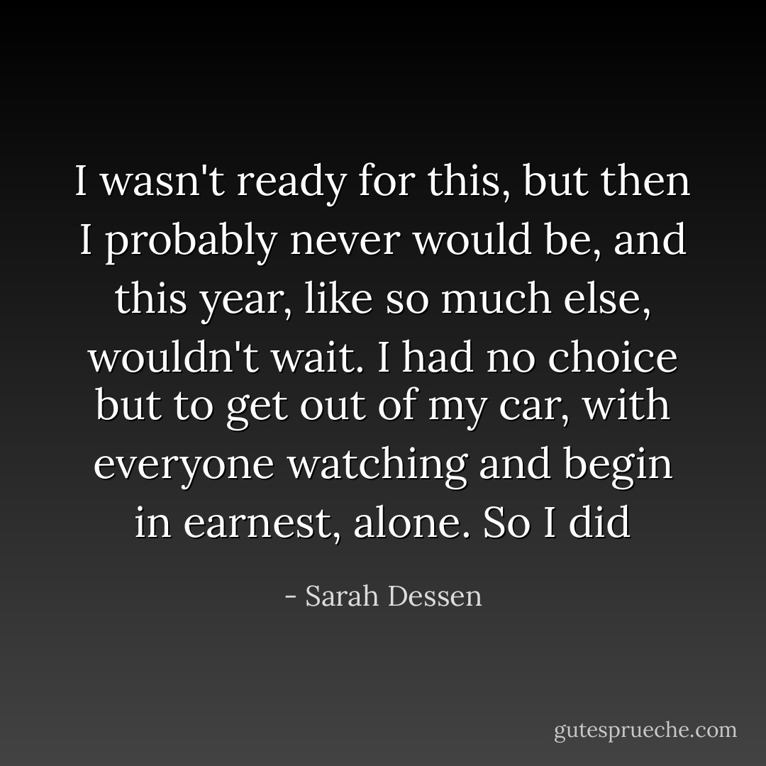 I wasn't ready for this, but then I probably never would be, and this year, like so much else, wouldn't wait. I had no choice but to get out of my car, with everyone watching and begin in earnest, alone. So I did - Sarah Dessen