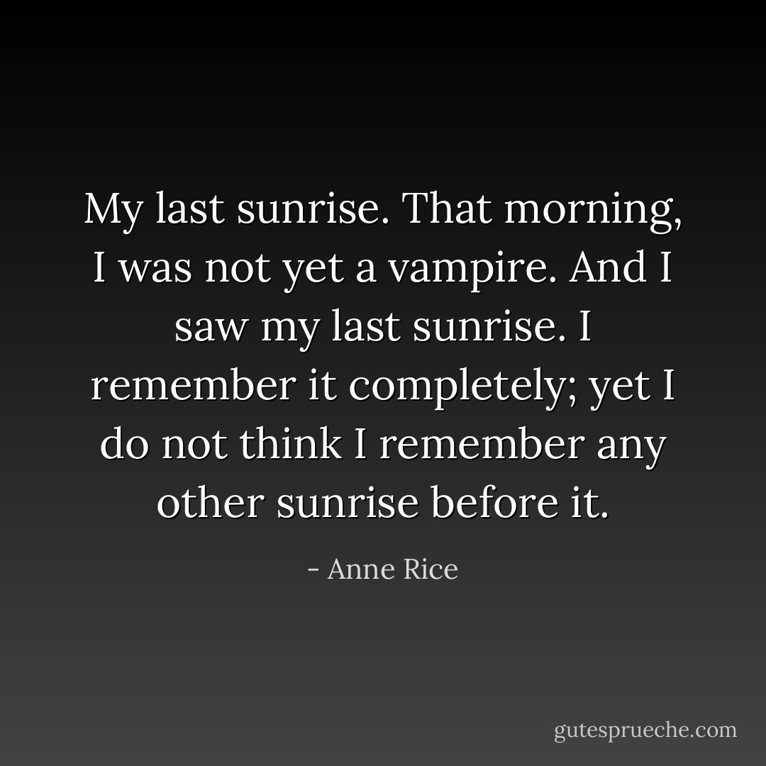 My last sunrise. That morning, I was not yet a vampire. And I saw my last sunrise. I remember it completely; yet I do not think I remember any other sunrise before it. - Anne Rice