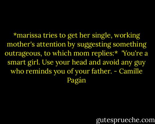 *marissa tries to get her single, working mother's attention by suggesting something outrageous, to which mom replies:*<br /><br />'You're a smart girl. Use your head and avoid any guy who reminds you of your father. - Camille Pagán
