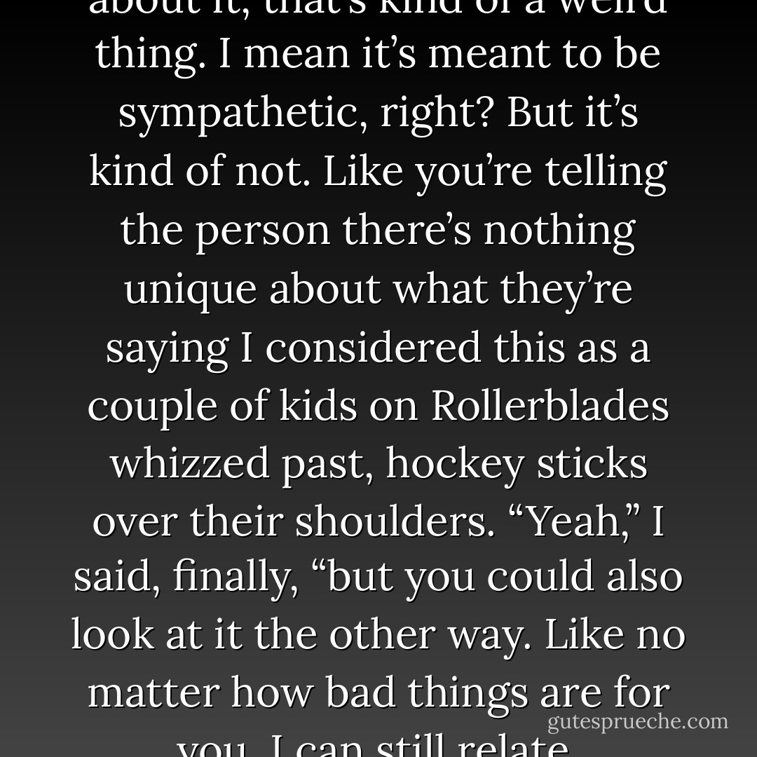 You know, when you think about it, that’s kind of a weird thing. I mean it’s meant to be sympathetic, right? But it’s kind of not. Like you’re telling the person there’s nothing unique about what they’re saying<br />I considered this as a couple of kids on Rollerblades whizzed past, hockey sticks over their shoulders. “Yeah,” I said, finally, “but you could also look at it the other way. Like no matter how bad things are for you, I can still relate. - Sarah Dessen