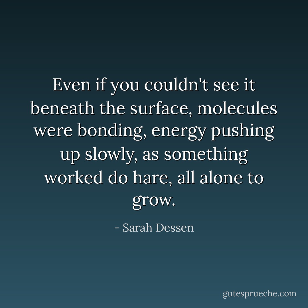 Even if you couldn't see it beneath the surface, molecules were bonding, energy pushing up slowly, as something worked do hare, all alone to grow. - Sarah Dessen
