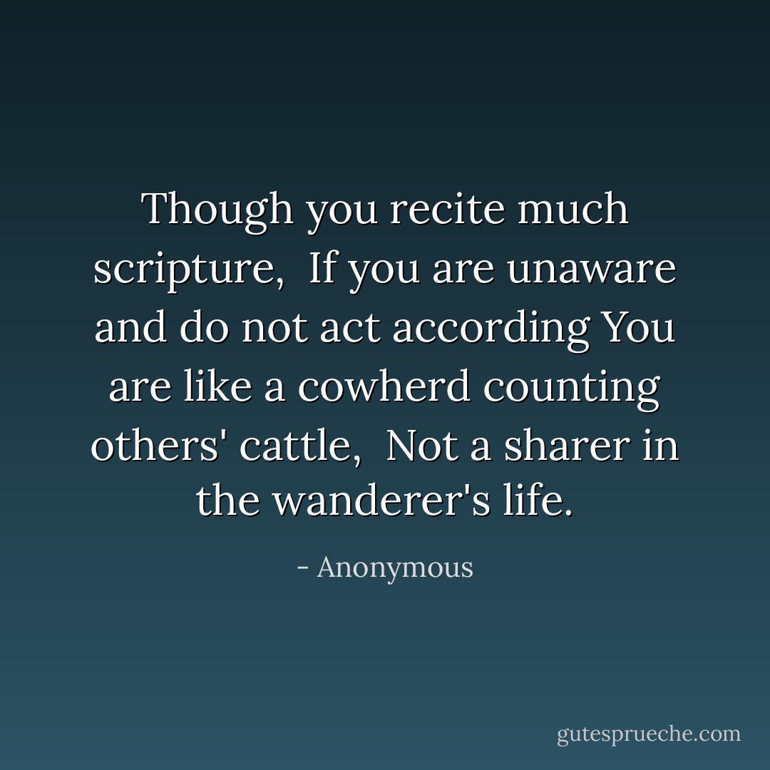 Though you recite much scripture,<br /> If you are unaware and do not act according<br />You are like a cowherd counting others' cattle,<br /> Not a sharer in the wanderer's life. - Anonymous