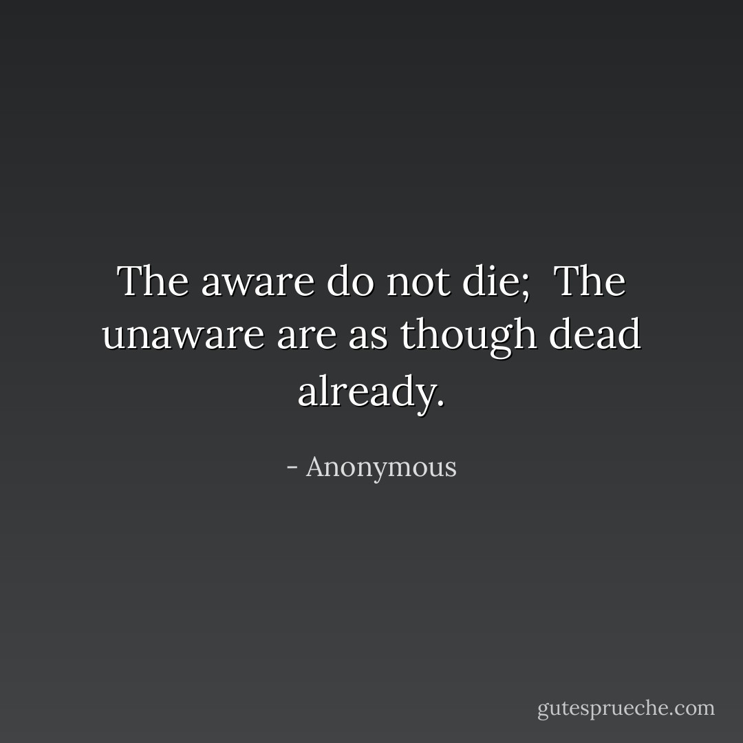 The aware do not die;<br /> The unaware are as though dead already. - Anonymous