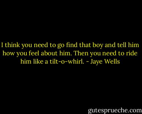 I think you need to go find that boy and tell him how you feel about him. Then you need to ride him like a tilt-o-whirl. - Jaye Wells