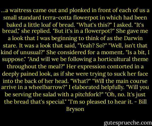 …a waitress came out and plonked in front of each of us a small standard terra-cotta flowerpot in which had been baked a little loaf of bread.<br />"What's this?" I asked.<br />"It's bread," she replied.<br />"But it's in a flowerpot?" She gave me a look that I was beginning to think of as the Darwin stare. It was a look that said, "Yeah? So?"<br />"Well, isn't that kind of unusual?"<br />She considered for a moment. "Is a bit, I suppose." "And will we be following a horticultural theme throughout the meal?" Her expression contorted in a deeply pained look, as if she were trying to suck her face into the back of her head. "What?"<br />"Will the main course arrive in a wheelbarrow?" I elaborated helpfully. "Will you be serving the salad with a pitchfork?"<br />"Oh, no. It's just the bread that's special."<br />"I'm so pleased to hear it. - Bill Bryson