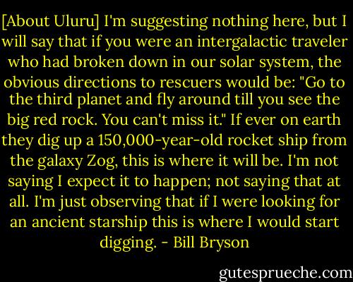[About Uluru] I'm suggesting nothing here, but I will say that if you were an intergalactic traveler who had broken down in our solar system, the obvious directions to rescuers would be: "Go to the third planet and fly around till you see the big red rock. You can't miss it." If ever on earth they dig up a 150,000-year-old rocket ship from the galaxy Zog, this is where it will be. I'm not saying I expect it to happen; not saying that at all. I'm just observing that if I were looking for an ancient starship this is where I would start digging. - Bill Bryson