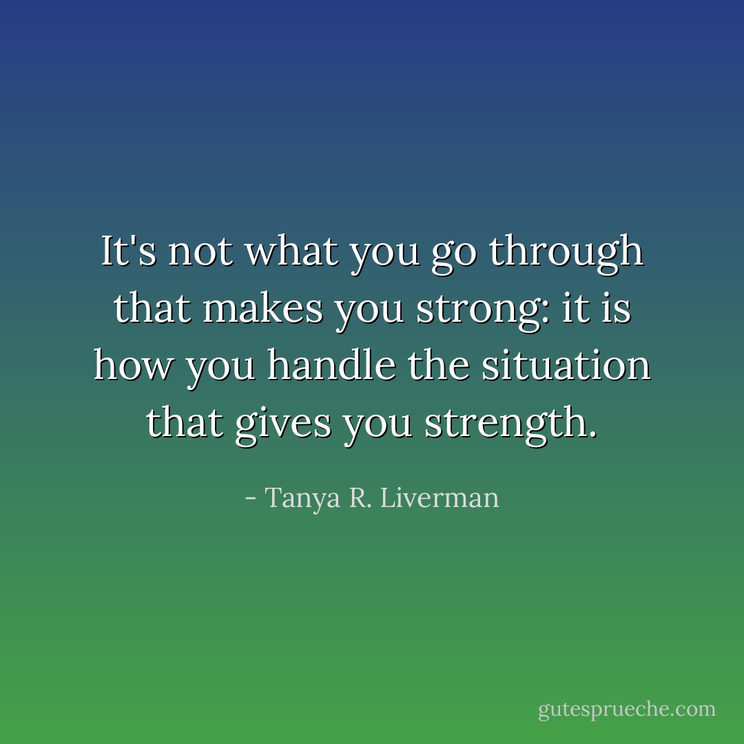 It's not what you go through that makes you strong: it is how you handle the situation that gives you strength. - Tanya R. Liverman