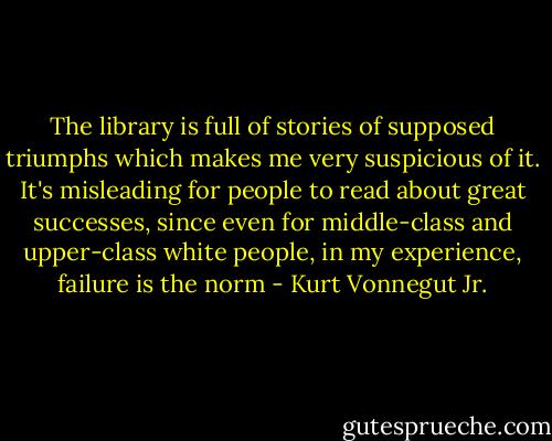 The library is full of stories of supposed triumphs which makes me very suspicious of it. It's misleading for people to read about great successes, since even for middle-class and upper-class white people, in my experience, failure is the norm - Kurt Vonnegut Jr.