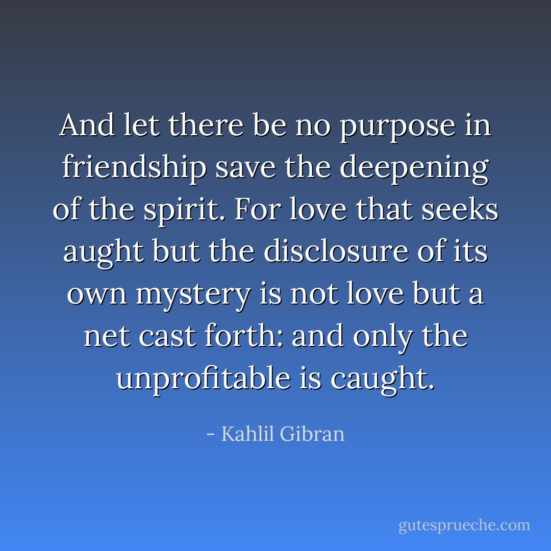 And let there be no purpose in friendship save the deepening of the spirit. For love that seeks aught but the disclosure of its own mystery is not love but a net cast forth: and only the unprofitable is caught. - Kahlil Gibran