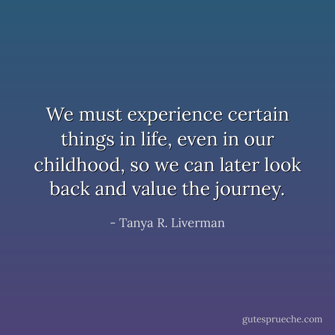 We must experience certain things in life, even in our childhood, so we can later look back and value the journey. - Tanya R. Liverman