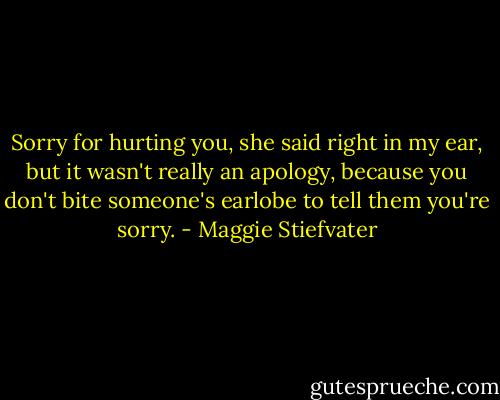 Sorry for hurting you, she said right in my ear, but it wasn't really an apology, because you don't bite someone's earlobe to tell them you're sorry. - Maggie Stiefvater