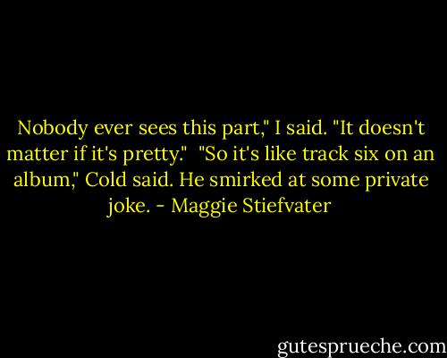 Nobody ever sees this part," I said. "It doesn't matter if it's pretty."<br /><br />"So it's like track six on an album," Cold said. He smirked at some private joke. - Maggie Stiefvater