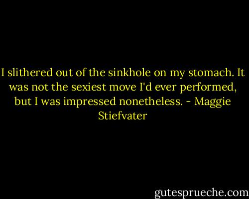 I slithered out of the sinkhole on my stomach. It was not the sexiest move I'd ever performed, but I was impressed nonetheless. - Maggie Stiefvater
