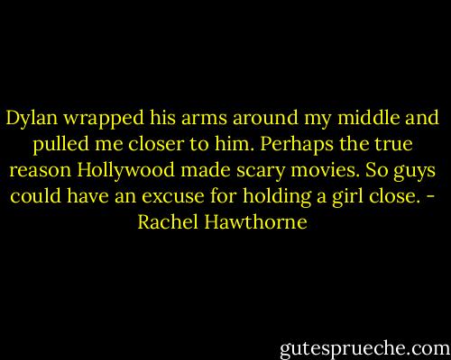 Dylan wrapped his arms around my middle and pulled me closer to him. Perhaps the true reason Hollywood made scary movies. So guys could have an excuse for holding a girl close. - Rachel Hawthorne