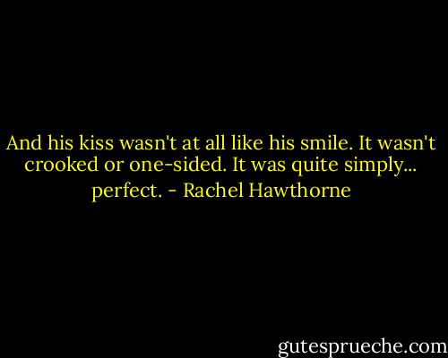 And his kiss wasn't at all like his smile. It wasn't crooked or one-sided. It was quite simply... perfect. - Rachel Hawthorne