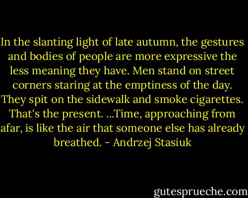 In the slanting light of late autumn, the gestures and bodies of people are more expressive the less meaning they have. Men stand on street corners staring at the emptiness of the day. They spit on the sidewalk and smoke cigarettes. That's the present. ...Time, approaching from afar, is like the air that someone else has already breathed. - Andrzej Stasiuk