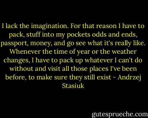 I lack the imagination. For that reason I have to pack, stuff into my pockets odds and ends, passport, money, and go see what it's really like. Whenever the time of year or the weather changes, I have to pack up whatever I can't do without and visit all those places I've been before, to make sure they still exist - Andrzej Stasiuk