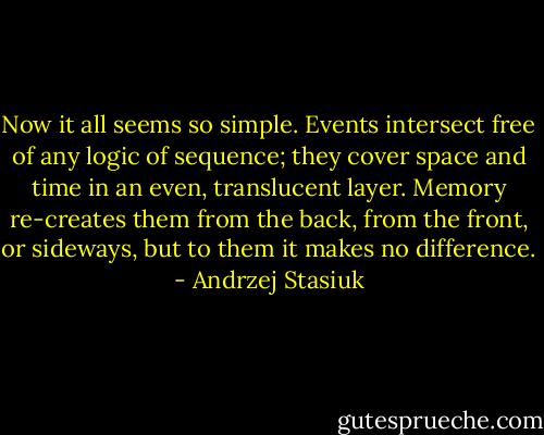 Now it all seems so simple. Events intersect free of any logic of sequence; they cover space and time in an even, translucent layer. Memory re-creates them from the back, from the front, or sideways, but to them it makes no difference. - Andrzej Stasiuk