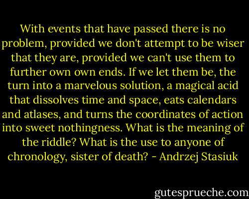 With events that have passed there is no problem, provided we don't attempt to be wiser that they are, provided we can't use them to further own own ends. If we let them be, the turn into a marvelous solution, a magical acid that dissolves time and space, eats calendars and atlases, and turns the coordinates of action into sweet nothingness. What is the meaning of the riddle? What is the use to anyone of chronology, sister of death? - Andrzej Stasiuk