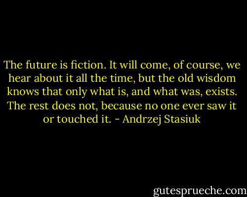 The future is fiction. It will come, of course, we hear about it all the time, but the old wisdom knows that only what is, and what was, exists. The rest does not, because no one ever saw it or touched it. - Andrzej Stasiuk