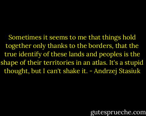Sometimes it seems to me that things hold together only thanks to the borders, that the true identify of these lands and peoples is the shape of their territories in an atlas. It's a stupid thought, but I can't shake it. - Andrzej Stasiuk