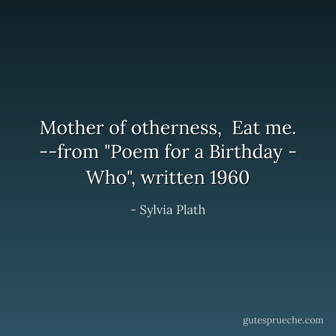 Mother of otherness, <br />Eat me.<br />--from "Poem for a Birthday - Who", written 1960 - Sylvia Plath