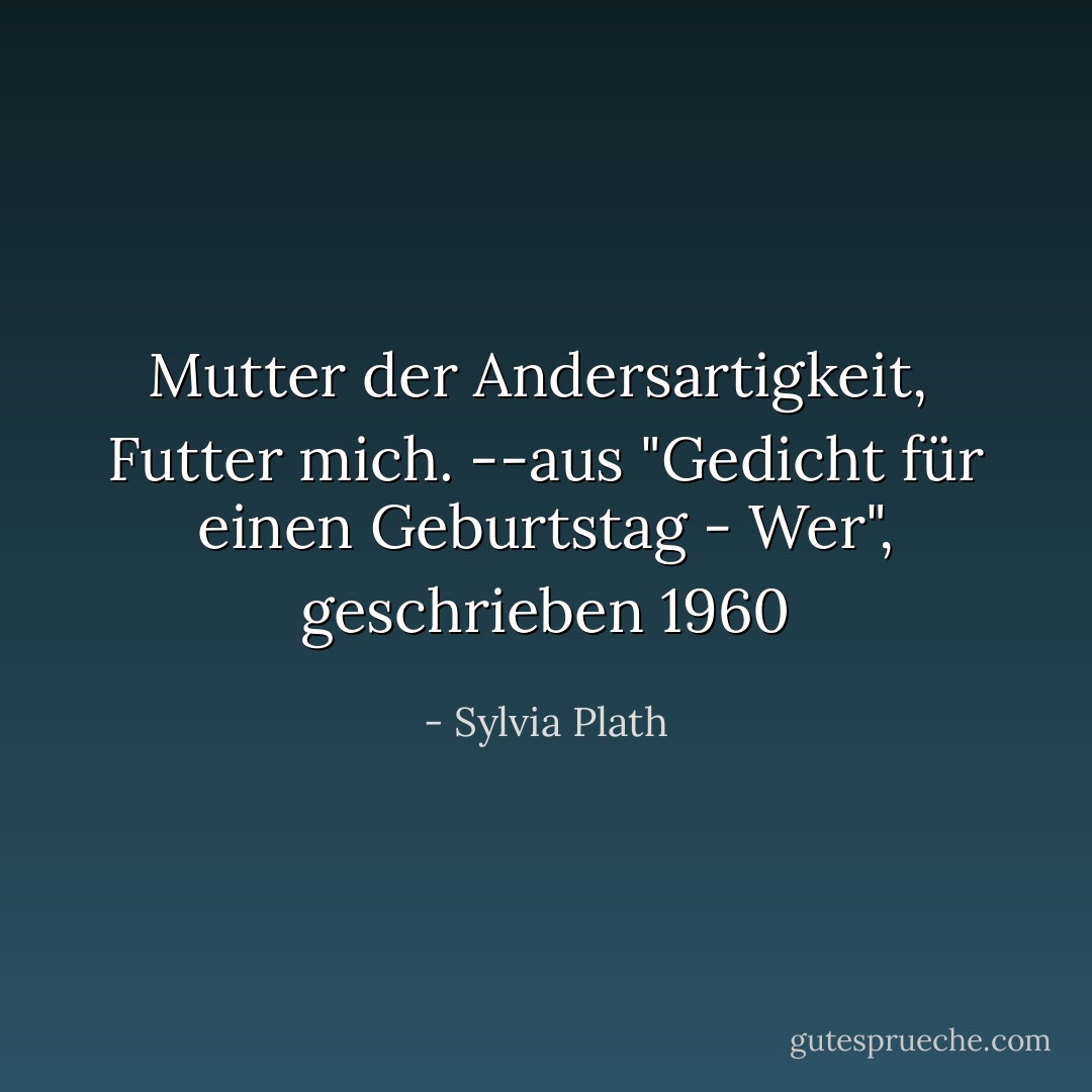 Mutter der Andersartigkeit, <br />Futter mich.<br />--aus "Gedicht für einen Geburtstag - Wer", geschrieben 1960 - Sylvia Plath<