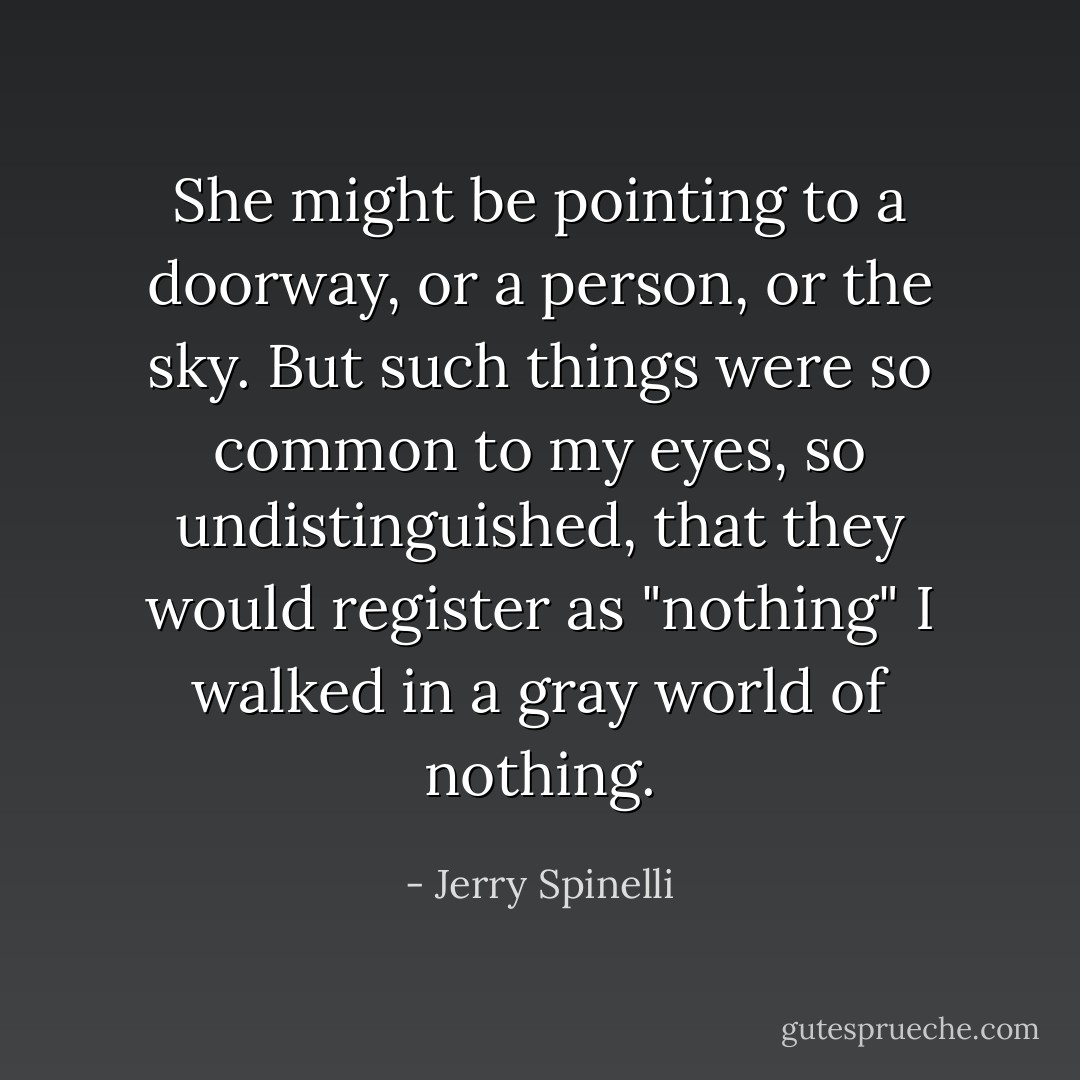 She might be pointing to a doorway, or a person, or the sky. But such things were so common to my eyes, so undistinguished, that they would register as "nothing" I walked in a gray world of nothing. - Jerry Spinelli