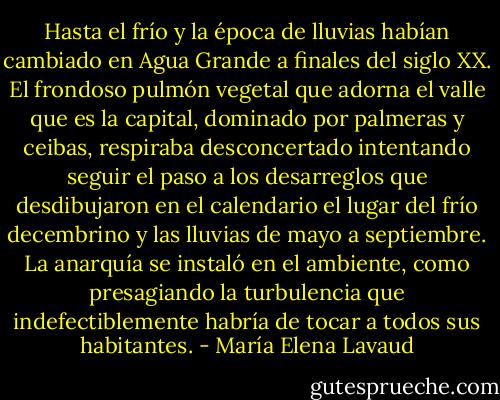 Hasta el frío y la época de lluvias habían cambiado en Agua Grande a finales del siglo XX. El frondoso pulmón vegetal que adorna el valle que es la capital, dominado por palmeras y ceibas, respiraba desconcertado intentando seguir el paso a los desarreglos que desdibujaron en el calendario el lugar del frío decembrino y las lluvias de mayo a septiembre. La anarquía se instaló en el ambiente, como presagiando la turbulencia que indefectiblemente habría de tocar a todos sus habitantes. - María Elena Lavaud
