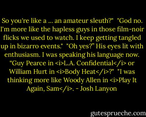 So you're like a ... an amateur sleuth?"<br /><br />"God no. I'm more like the hapless guys in those film-noir flicks we used to watch. I keep getting tangled up in bizarro events."<br /><br />"Oh yes?” His eyes lit with enthusiasm. I was speaking his language now. “Guy Pearce in <i>L.A. Confidential</i> or William Hurt in <i>Body Heat</i>?"<br /><br />"I was thinking more like Woody Allen in <i>Play It Again, Sam</i>. - Josh Lanyon