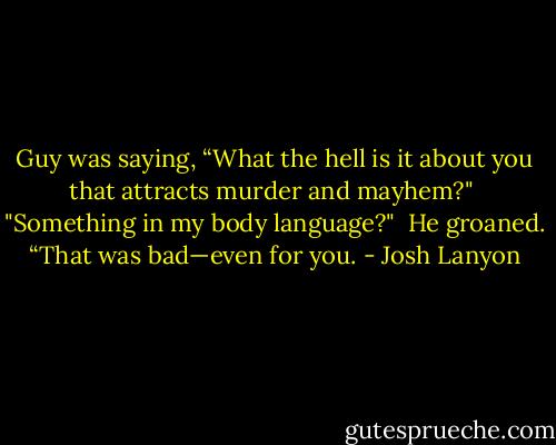 Guy was saying, “What the hell is it about you that attracts murder and mayhem?"<br /><br />"Something in my body language?"<br /><br />He groaned. “That was bad—even for you. - Josh Lanyon