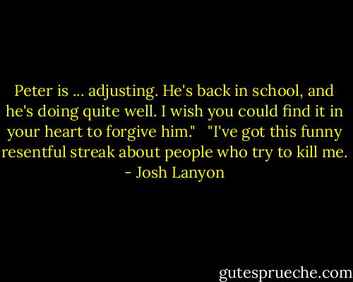 Peter is ... adjusting. He's back in school, and he's doing quite well. I wish you could find it in your heart to forgive him."<br /> <br />"I've got this funny resentful streak about people who try to kill me. - Josh Lanyon