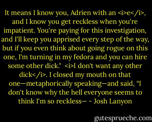 It means I know you, Adrien with an <i>e</i>, and I know you get reckless when you're impatient. You're paying for this investigation, and I'll keep you apprised every step of the way, but if you even think about going rogue on this one, I'm turning in my fedora and you can hire some other dick."<br /><br /><i>I don't want any other dick</i>. I closed my mouth on that one—metaphorically speaking—and said, “I don't know why the hell everyone seems to think I'm so reckless— - Josh Lanyon