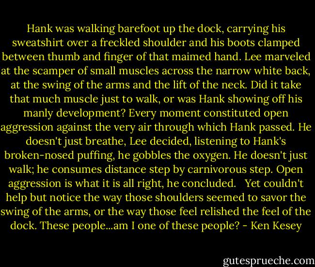 Hank was walking barefoot up the dock, carrying his sweatshirt over a freckled shoulder and his boots clamped between thumb and finger of that maimed hand. Lee marveled at the scamper of small muscles across the narrow white back, at the swing of the arms and the lift of the neck. Did it take that much muscle just to walk, or was Hank showing off his manly development? Every moment constituted open aggression against the very air through which Hank passed. He doesn't just breathe, Lee decided, listening to Hank's broken-nosed puffing, he gobbles the oxygen. He doesn't just walk; he consumes distance step by carnivorous step. Open aggression is what it is all right, he concluded. <br /><br />Yet couldn't help but notice the way those shoulders seemed to savor the swing of the arms, or the way those feel relished the feel of the dock. These people...am I one of these people? - Ken Kesey