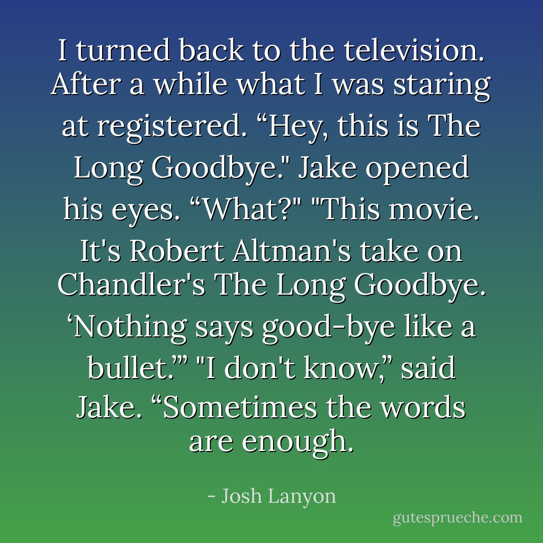 I turned back to the television. After a while what I was staring at registered. “Hey, this is <i>The Long Goodbye</i>."<br />Jake opened his eyes. “What?"<br />"This movie. It's Robert Altman's take on Chandler's <i>The Long Goodbye</i>. ‘Nothing says good-bye like a bullet.’”<br />"I don't know,” said Jake. “Sometimes the words are enough. - Josh Lanyon