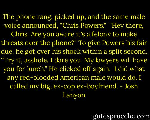 The phone rang, picked up, and the same male voice announced, “Chris Powers."<br /><br />"Hey there, Chris. Are you aware it's a felony to make threats over the phone?"<br />To give Powers his fair due, he got over his shock within a split second. “Try it, asshole. I dare you. My lawyers will have you for lunch.” He clicked off again.<br /><br />I did what any red-blooded American male would do. I called my big, ex-cop ex-boyfriend. - Josh Lanyon
