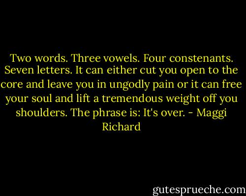 Two words. Three vowels. Four constenants. Seven letters. It can either cut you open to the core and leave you in ungodly pain or it can free your soul and lift a tremendous weight off you shoulders. The phrase is: It's over. - Maggi Richard
