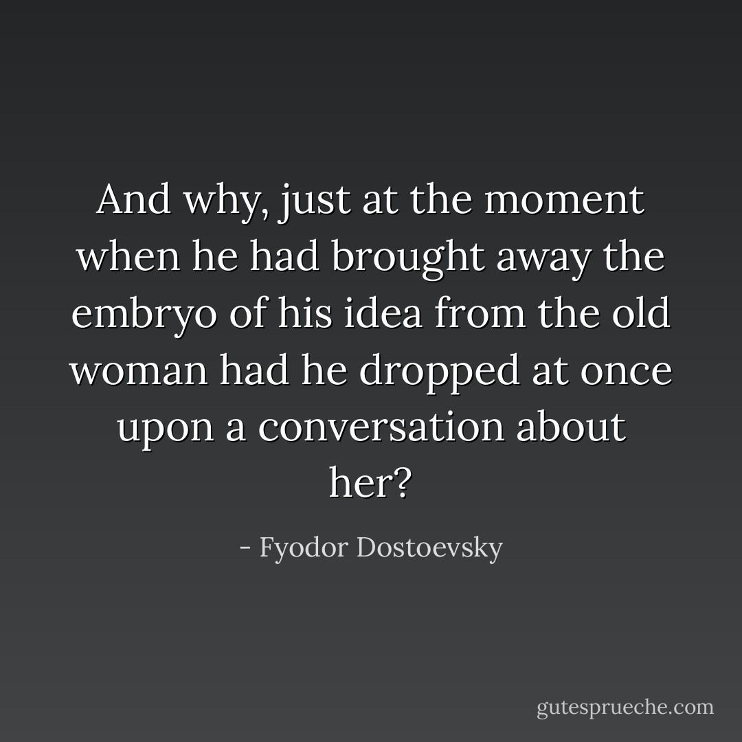 And why, just at the moment when he had brought away the embryo of his idea from the old woman had he dropped at once upon a conversation about her? - Fyodor Dostoevsky