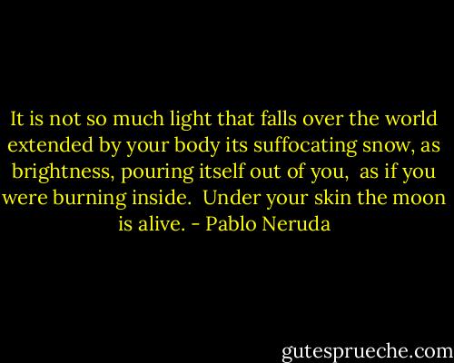 It is not so much light that falls<br />over the world<br />extended by your body<br />its suffocating snow,<br />as brightness, pouring itself out of you, <br />as if you were<br />burning inside.<br /><br />Under your skin the moon is alive. - Pablo Neruda