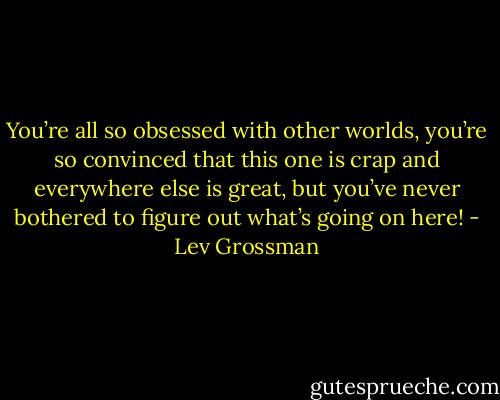 You’re all so obsessed with other worlds, you’re so convinced that this one is crap and everywhere else is great, but you’ve never bothered to figure out what’s going on here! - Lev Grossman